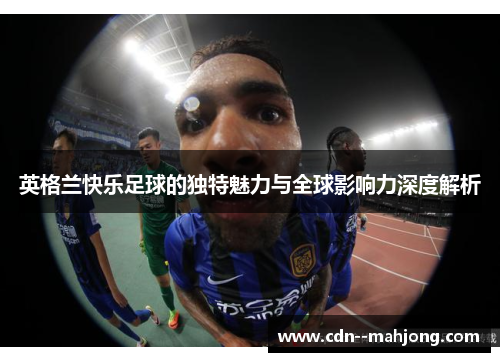 英格兰快乐足球的独特魅力与全球影响力深度解析 英格兰快乐足球的独特魅力与全球影响力深度解析