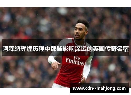 阿森纳辉煌历程中那些影响深远的英国传奇名宿 阿森纳辉煌历程中那些影响深远的英国传奇名宿