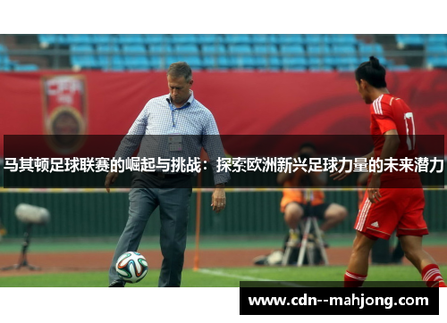 马其顿足球联赛的崛起与挑战:探索欧洲新兴足球力量的未来潜力 马其顿足球联赛的崛起与挑战:探索欧洲新兴足球力量的未来潜力