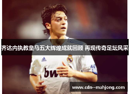 齐达内执教皇马五大辉煌成就回顾 再现传奇足坛风采 齐达内执教皇马五大辉煌成就回顾 再现传奇足坛风采