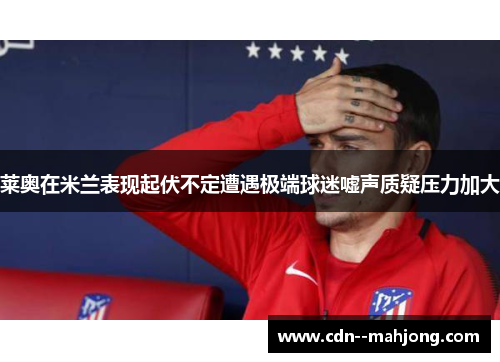 莱奥在米兰表现起伏不定遭遇极端球迷嘘声质疑压力加大