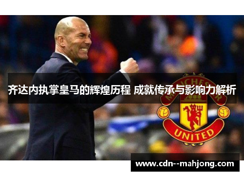 齐达内执掌皇马的辉煌历程 成就传承与影响力解析