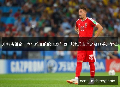米特洛维奇与塞尔维亚的欧国联前景 快速反击仍是最顺手的解法 米特洛维奇与塞尔维亚的欧国联前景 快速反击仍是最顺手的解法